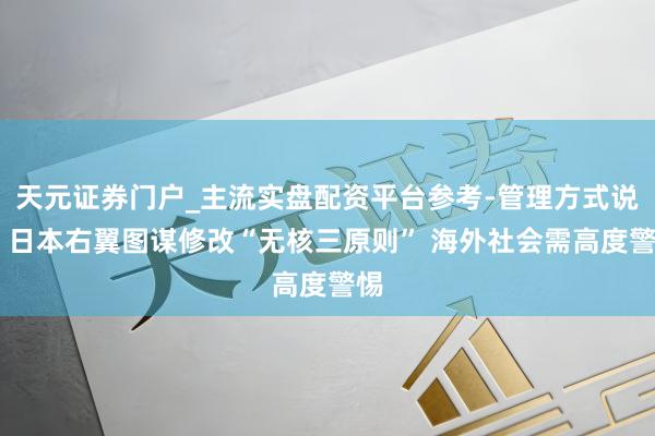 天元证券门户_主流实盘配资平台参考-管理方式说明 日本右翼图谋修改“无核三原则” 海外社会需高度警惕
