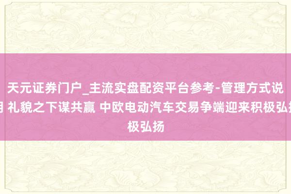 天元证券门户_主流实盘配资平台参考-管理方式说明 礼貌之下谋共赢 中欧电动汽车交易争端迎来积极弘扬