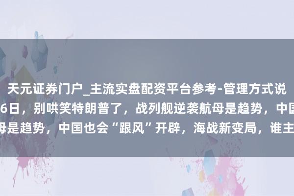 天元证券门户_主流实盘配资平台参考-管理方式说明 就在当地时候12月26日，别哄笑特朗普了，战列舰逆袭航母是趋势，中国也会“跟风”开辟，海战新变局，谁主千里浮还得瞧！