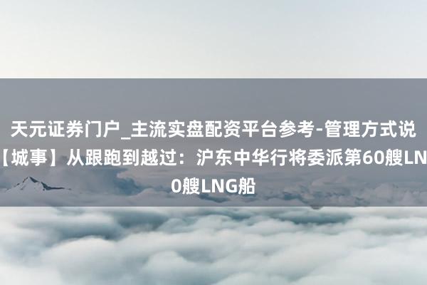 天元证券门户_主流实盘配资平台参考-管理方式说明 【城事】从跟跑到越过：沪东中华行将委派第60艘LNG船