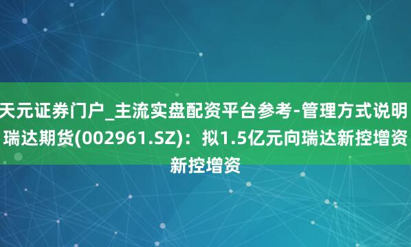 天元证券门户_主流实盘配资平台参考-管理方式说明 瑞达期货(002961.SZ)：拟1.5亿元向瑞达新控增资