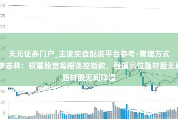天元证券门户_主流实盘配资平台参考-管理方式说明 李志林：权重股宽幅摇荡控指数，强逼高位题材股无间降温