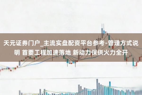 天元证券门户_主流实盘配资平台参考-管理方式说明 首要工程加速落地 新动力保供火力全开