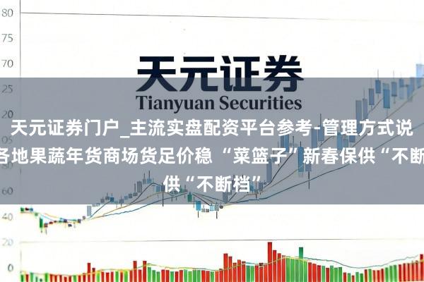 天元证券门户_主流实盘配资平台参考-管理方式说明 各地果蔬年货商场货足价稳 “菜篮子”新春保供“不断档”