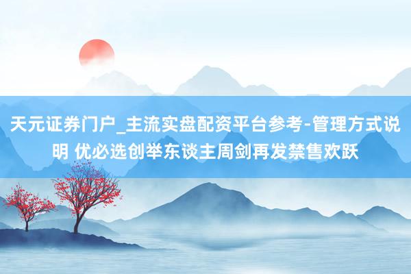 天元证券门户_主流实盘配资平台参考-管理方式说明 优必选创举东谈主周剑再发禁售欢跃