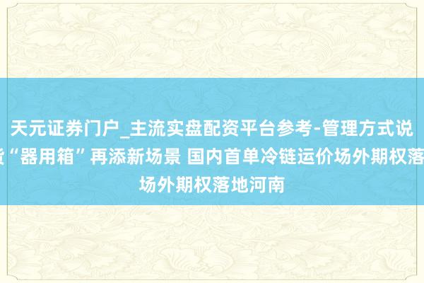 天元证券门户_主流实盘配资平台参考-管理方式说明 期货“器用箱”再添新场景 国内首单冷链运价场外期权落地河南