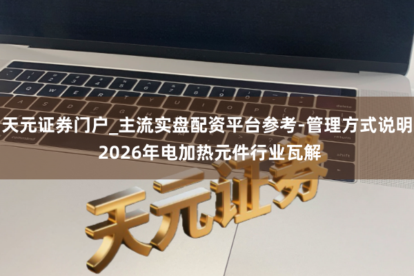 天元证券门户_主流实盘配资平台参考-管理方式说明 2026年电加热元件行业瓦解