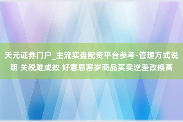 天元证券门户_主流实盘配资平台参考-管理方式说明 关税难成效 好意思客岁商品买卖逆差改换高